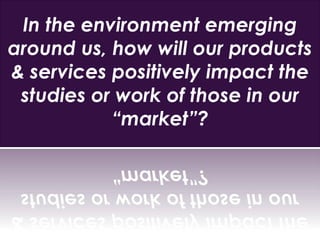 In the environment emerging
around us, how will our products
& services positively impact the
studies or work of those in our
“market”?
 
