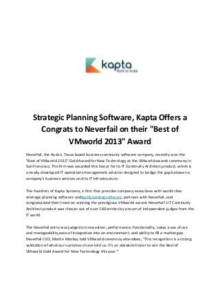 Strategic Planning Software, Kapta Offers a
Congrats to Neverfail on their "Best of
VMworld 2013" Award
Neverfail, the Austin, Texas based business continuity software company, recently won the
"Best of VMworld 2013" Gold Award for New Technology at the VMworld awards ceremony in
San Francisco. The firm was awarded this honor for its IT Continuity Architect product, which is
a newly-developed IT operations management solution designed to bridge the gap between a
company's business services and its IT infrastructure.
The founders of Kapta Systems, a firm that provides company executives with world class
strategic planning software anddashboarding software, partners with Neverfail ,and
congratulated their team on winning the prestigious VMworld award. Neverfail's IT Continuity
Architect product was chosen out of over 160 entries by a team of independent judges from the
IT world.
The Neverfail entry was judged on innovation, performance, functionality, value, ease of use
and manageability,ease of integration into an environment, and ability to fill a market gap.
Neverfail CEO, Martin Mackay told VMworld ceremony attendees, "This recognition is a strong
validation of what our customers have told us. It's an absolute honor to win the Best of
VMworld Gold Award for New Technology this year."

 
