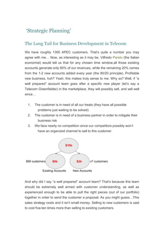  ‘Strategic Planning’<br />The Long Tail for Business Development in Telecom<br />We have roughly 1300 APEC customers. That’s quite a number you may agree with me… Now, as interesting as it may be, Vilfredo Pareto (the Italian economist) would tell us that for any chosen time window, all those existing accounts generate only 80% of our revenues, while the remaining 20% comes from the 1-2 new accounts added every year (the 80/20 principle). Profitable new business, huh? Yeah, this makes truly sense to me. Why so? Well, if “a well prepared” account team goes after a specific new player (let’s say a Telecom Greenfielder) in the marketplace, they will possibly sell, and sell well since…<br />The customer is in need of all our treats (they have all possible problems just waiting to be solved)<br />The customer is in need of a business partner in order to mitigate their business risk<br />We face nearly no competition since our competitors possibly won’t have an organized channel to sell to this customer<br />And why did I say “a well prepared” account team? That’s because this team should be extremely well armed with customer understanding, as well as experienced enough to be able to pull the right pieces (out of our portfolio) together in order to send the customer a proposal. As you might guess…This sales strategy costs and it isn’t small money. Selling to new customers is said to cost five-ten times more than selling to existing customers.<br />Ok, so that was one approach to business development: Search for sales outside the scope of today’s businesses, while still pushing out the same pieces of products we have been selling to all other customers (the Market Development quadrant of an Ansoff matrix )<br />The second approach to business development (I am painting the world with a very wide and rough brush here) has to do with those 899 customers. Pareto’s teachings tell us that, as a matter of fact, 80% of our current accounts’ revenues is generated by only 20% of our customers (Only 180 customers out of our 899 customers are actual “spenders”). The rest of the customer base is either not buying at all; buying very little (accounting in total for 20% of our current accounts’ revenues) or buying solely from our competitors. Now, where does business development fit in? Well, since those 180 customers have chosen to spend with us, why not try as hard as we can to sell them things they didn’t even thought they needed.<br />I am sure you see where I am heading…right, customer segmentation! A common argument with regard to customer segmentation is that customers that aren’t “good” today (not part of the 180-customers “spender group”) may turn out to be “good” customers tomorrow. Agreed, but that’s why we create strategies (product, marketing and sales ones) for, isn’t it? And strategies aren’t written in stone, they expire and should of course be re-evaluated (after a pre-defined timeframe of e.g. 3 years).<br />Some sanity check notes:<br />Important: Those 180 customers are possibly good ones but that shouldn’t stop us from asking ourselves some further questions, e.g., what are these clients’ potential for growth; their debtor days; their own commercial risk, etc.<br />In addition, there are many ways to interpret the Pareto principle. We could say for instance that possibly 80% of our profitability is generated by just 20% of our products. Should we then think about rationalizing the portfolio as well? Raised hands by now would say: “No, that’s how we differentiate ourselves. We solve all possible customer issues”. Point taken, but I believe it is never wrong to ask ourselves these tough questions.<br />Now, does it matter if we hold to the 80/20 relation (Pareto Principle), a 70/20 or even a 50/20? I don’t think so, the long tail behavior still holds true. Meaning that in order to boost profitability we need to continue to focus our resources and guide them with thought-through strategies.<br />I am sure you will have an opinion to share here. So please, be my guest.<br />