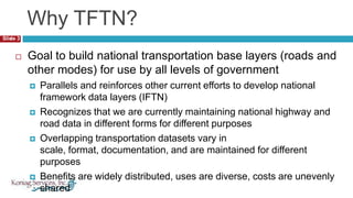 Why TFTN?3Goal to build national transportation base layers (roads and other modes) for use by all levels of governmentParallels and reinforces other current efforts to develop national framework data layers (IFTN)Recognizes that we are currently maintaining national highway and road data in different forms for different purposesOverlapping transportation datasets vary in scale, format, documentation, and are maintained for different purposesBenefits are widely distributed, uses are diverse, costs are unevenly shared