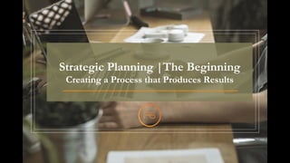 Strategic Planning |The Beginning
Creating a Process that Produces Results
 