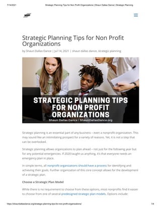 7/14/2021 Strategic Planning Tips for Non Profit Organizations | Shaun Dallas Dance | Strategic Planning
https://shaundallasdance.org/strategic-planning-tips-for-non-profit-organizations/ 1/4
Strategic Planning Tips for Non Profit
Organizations
by Shaun Dallas Dance | Jul 14, 2021 | shaun dallas dance, strategic planning
Strategic planning is an essential part of any business – even a nonprofit organization. This
may sound like an intimidating prospect for a variety of reasons. Yet, it is not a step that
can be overlooked.
Strategic planning allows organizations to plan ahead – not just for the following year but
for any potential emergencies. If 2020 taught us anything, it’s that everyone needs an
emergency plan in place.
In simple terms, all nonprofit organizations should have a process for identifying and
achieving their goals. Further organization of this core concept allows for the development
of a strategic plan. 
Choose a Strategic Plan Model
While there is no requirement to choose from these options, most nonprofits find it easier
to choose from one of several predesigned strategic plan models. Options include:


a
a
 
