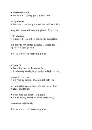 • Implementation
• Turns a marketing plan into action
assignments
• Ensures these assignments are executed in a
way that accomplishes the plan's objectives
• Evaluation
• Gauges the extent to which the marketing
objectives have been achieved during the
specified time period
Follow up on the marketing plan
• Control
• Provides the mechanisms for:
• Evaluating marketing results in light of the
plan's objectives
• Correcting actions that do not help the
organization reach those objectives within
budget guidelines
• Done through marketing audit
• Helps management allocate marketing
resources efficiently
Follow up on the marketing plan
 