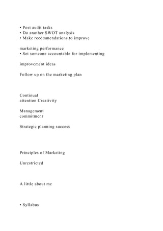 • Post audit tasks
• Do another SWOT analysis
• Make recommendations to improve
marketing performance
• Set someone accountable for implementing
improvement ideas
Follow up on the marketing plan
Continual
attention Creativity
Management
commitment
Strategic planning success
Principles of Marketing
Unrestricted
A little about me
• Syllabus
 