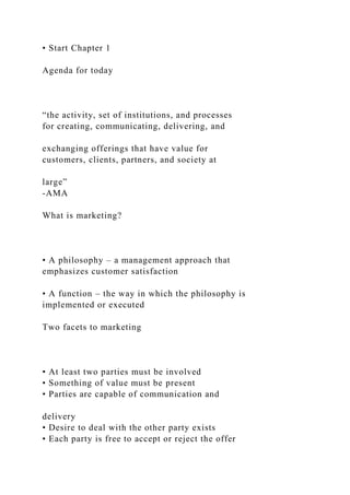 • Start Chapter 1
Agenda for today
“the activity, set of institutions, and processes
for creating, communicating, delivering, and
exchanging offerings that have value for
customers, clients, partners, and society at
large”
-AMA
What is marketing?
• A philosophy – a management approach that
emphasizes customer satisfaction
• A function – the way in which the philosophy is
implemented or executed
Two facets to marketing
• At least two parties must be involved
• Something of value must be present
• Parties are capable of communication and
delivery
• Desire to deal with the other party exists
• Each party is free to accept or reject the offer
 