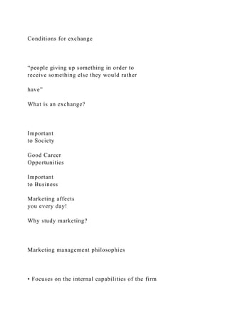 Conditions for exchange
“people giving up something in order to
receive something else they would rather
have”
What is an exchange?
Important
to Society
Good Career
Opportunities
Important
to Business
Marketing affects
you every day!
Why study marketing?
Marketing management philosophies
• Focuses on the internal capabilities of the firm
 