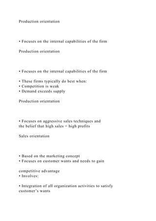 Production orientation
• Focuses on the internal capabilities of the firm
Production orientation
• Focuses on the internal capabilities of the firm
• These firms typically do best when:
• Competition is weak
• Demand exceeds supply
Production orientation
• Focuses on aggressive sales techniques and
the belief that high sales = high profits
Sales orientation
• Based on the marketing concept
• Focuses on customer wants and needs to gain
competitive advantage
• Involves:
• Integration of all organization activities to satisfy
customer’s wants
 