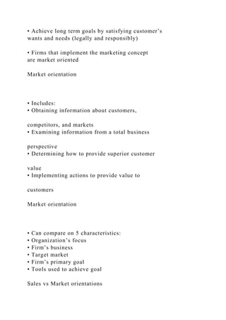 • Achieve long term goals by satisfying customer’s
wants and needs (legally and responsibly)
• Firms that implement the marketing concept
are market oriented
Market orientation
• Includes:
• Obtaining information about customers,
competitors, and markets
• Examining information from a total business
perspective
• Determining how to provide superior customer
value
• Implementing actions to provide value to
customers
Market orientation
• Can compare on 5 characteristics:
• Organization’s focus
• Firm’s business
• Target market
• Firm’s primary goal
• Tools used to achieve goal
Sales vs Market orientations
 