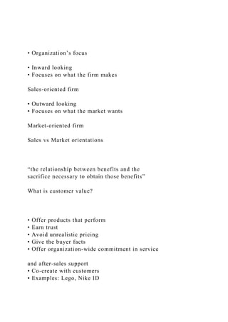 • Organization’s focus
• Inward looking
• Focuses on what the firm makes
Sales-oriented firm
• Outward looking
• Focuses on what the market wants
Market-oriented firm
Sales vs Market orientations
“the relationship between benefits and the
sacrifice necessary to obtain those benefits”
What is customer value?
• Offer products that perform
• Earn trust
• Avoid unrealistic pricing
• Give the buyer facts
• Offer organization-wide commitment in service
and after-sales support
• Co-create with customers
• Examples: Lego, Nike ID
 