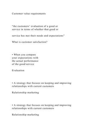 Customer value requirements
“the customers’ evaluation of a good or
service in terms of whether that good or
service has met their needs and expectations”
What is customer satisfaction?
• When you compare
your expectations with
the actual performance
of the good/service
Evaluation
• A strategy that focuses on keeping and improving
relationships with current customers
Relationship marketing
• A strategy that focuses on keeping and improving
relationships with current customers
Relationship marketing
 