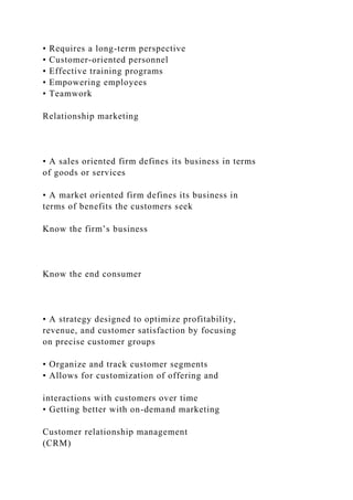 • Requires a long-term perspective
• Customer-oriented personnel
• Effective training programs
• Empowering employees
• Teamwork
Relationship marketing
• A sales oriented firm defines its business in terms
of goods or services
• A market oriented firm defines its business in
terms of benefits the customers seek
Know the firm’s business
Know the end consumer
• A strategy designed to optimize profitability,
revenue, and customer satisfaction by focusing
on precise customer groups
• Organize and track customer segments
• Allows for customization of offering and
interactions with customers over time
• Getting better with on-demand marketing
Customer relationship management
(CRM)
 