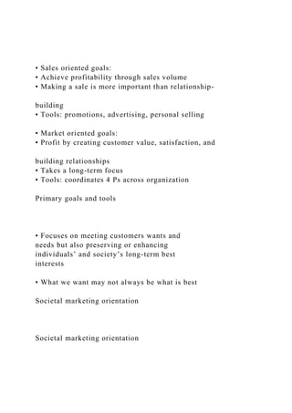 • Sales oriented goals:
• Achieve profitability through sales volume
• Making a sale is more important than relationship-
building
• Tools: promotions, advertising, personal selling
• Market oriented goals:
• Profit by creating customer value, satisfaction, and
building relationships
• Takes a long-term focus
• Tools: coordinates 4 Ps across organization
Primary goals and tools
• Focuses on meeting customers wants and
needs but also preserving or enhancing
individuals’ and society’s long-term best
interests
• What we want may not always be what is best
Societal marketing orientation
Societal marketing orientation
 
