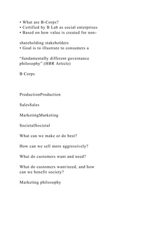 • What are B-Corps?
• Certified by B Lab as social enterprises
• Based on how value is created for non-
shareholding stakeholders
• Goal is to illustrate to consumers a
“fundamentally different governance
philosophy” (HBR Article)
B Corps
ProductionProduction
SalesSales
MarketingMarketing
SocietalSocietal
What can we make or do best?
How can we sell more aggressively?
What do customers want and need?
What do customers want/need, and how
can we benefit society?
Marketing philosophy
 