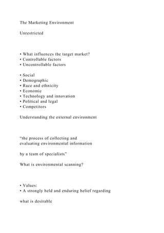 The Marketing Environment
Unrestricted
• What influences the target market?
• Controllable factors
• Uncontrollable factors
• Social
• Demographic
• Race and ethnicity
• Economic
• Technology and innovation
• Political and legal
• Competitors
Understanding the external environment
“the process of collecting and
evaluating environmental information
by a team of specialists”
What is environmental scanning?
• Values:
• A strongly held and enduring belief regarding
what is desirable
 
