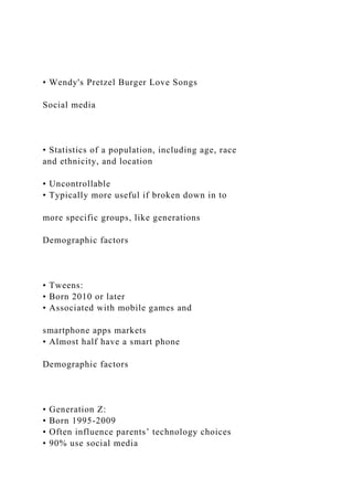 • Wendy's Pretzel Burger Love Songs
Social media
• Statistics of a population, including age, race
and ethnicity, and location
• Uncontrollable
• Typically more useful if broken down in to
more specific groups, like generations
Demographic factors
• Tweens:
• Born 2010 or later
• Associated with mobile games and
smartphone apps markets
• Almost half have a smart phone
Demographic factors
• Generation Z:
• Born 1995-2009
• Often influence parents’ technology choices
• 90% use social media
 