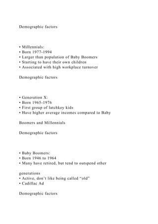 Demographic factors
• Millennials:
• Born 1977-1994
• Larger than population of Baby Boomers
• Starting to have their own children
• Associated with high workplace turnover
Demographic factors
• Generation X:
• Born 1965-1976
• First group of latchkey kids
• Have higher average incomes compared to Baby
Boomers and Millennials
Demographic factors
• Baby Boomers:
• Born 1946 to 1964
• Many have retired, but tend to outspend other
generations
• Active, don’t like being called “old”
• Cadillac Ad
Demographic factors
 