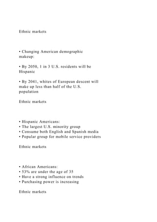 Ethnic markets
• Changing American demographic
makeup:
• By 2050, 1 in 3 U.S. residents will be
Hispanic
• By 2041, whites of European descent will
make up less than half of the U.S.
population
Ethnic markets
• Hispanic Americans:
• The largest U.S. minority group
• Consume both English and Spanish media
• Popular group for mobile service providers
Ethnic markets
• African Americans:
• 53% are under the age of 35
• Have a strong influence on trends
• Purchasing power is increasing
Ethnic markets
 