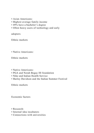 • Asian Americans:
• Highest average family income
• 49% have a bachelor’s degree
• Often heavy users of technology and early
adopters
Ethnic markets
• Native Americans:
Ethnic markets
• Native Americans:
• PGA and Notah Begay III foundation
• Nike and Indian Health Service
• Harley Davidson and the Indian Summer Festival
Ethnic markets
Economic factors
• Research:
• Internal idea incubators
• Connections with universities
 