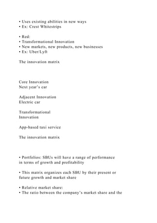 • Uses existing abilities in new ways
• Ex: Crest Whitestrips
• Red:
• Transformational Innovation
• New markets, new products, new businesses
• Ex: Uber/Lyft
The innovation matrix
Core Innovation
Next year’s car
Adjacent Innovation
Electric car
Transformational
Innovation
App-based taxi service
The innovation matrix
• Portfolios: SBUs will have a range of performance
in terms of growth and profitability
• This matrix organizes each SBU by their present or
future growth and market share
• Relative market share:
• The ratio between the company’s market share and the
 