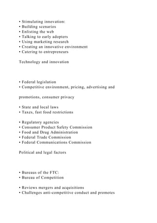 • Stimulating innovation:
• Building scenarios
• Enlisting the web
• Talking to early adopters
• Using marketing research
• Creating an innovative environment
• Catering to entrepreneurs
Technology and innovation
• Federal legislation
• Competitive environment, pricing, advertising and
promotions, consumer privacy
• State and local laws
• Taxes, fast food restrictions
• Regulatory agencies
• Consumer Product Safety Commission
• Food and Drug Administration
• Federal Trade Commission
• Federal Communications Commission
Political and legal factors
• Bureaus of the FTC:
• Bureau of Competition
• Reviews mergers and acquisitions
• Challenges anti-competitive conduct and promotes
 