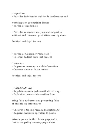 competition
• Provides information and holds conferences and
workshops on competition issues
• Bureau of Economics
• Provides economic analysis and support to
antitrust and consumer protection investigations
Political and legal factors
• Bureau of Consumer Protection
• Enforces federal laws that protect
consumers
• Empowers consumers with information
• Communicates with consumers
Political and legal factors
• CAN-SPAM Act
• Regulates unsolicited e-mail advertising
• Prohibits commercial e-mailers from
using false addresses and presenting false
or misleading information
• Children’s Online Privacy Protection Act
• Requires websites operators to post a
privacy policy on their home page and a
link to the policy on every page where
 