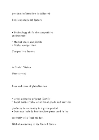 personal information is collected
Political and legal factors
• Technology shifts the competitive
environment
• Market share and profits
• Global competition
Competitive factors
A Global Vision
Unrestricted
Pros and cons of globalization
• Gross domestic product (GDP):
• Total market value of all final goods and services
produced in a country in a given period
• Does not include intermediate parts used in the
assembly of a final product
Global marketing in the United States
 