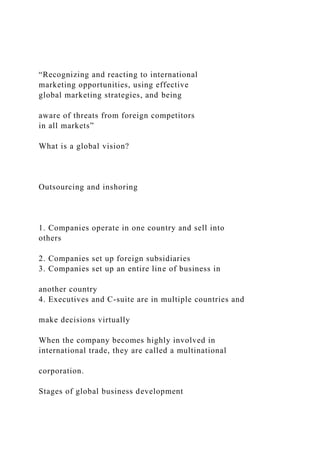 “Recognizing and reacting to international
marketing opportunities, using effective
global marketing strategies, and being
aware of threats from foreign competitors
in all markets”
What is a global vision?
Outsourcing and inshoring
1. Companies operate in one country and sell into
others
2. Companies set up foreign subsidiaries
3. Companies set up an entire line of business in
another country
4. Executives and C-suite are in multiple countries and
make decisions virtually
When the company becomes highly involved in
international trade, they are called a multinational
corporation.
Stages of global business development
 