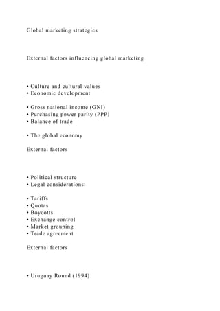 Global marketing strategies
External factors influencing global marketing
• Culture and cultural values
• Economic development
• Gross national income (GNI)
• Purchasing power parity (PPP)
• Balance of trade
• The global economy
External factors
• Political structure
• Legal considerations:
• Tariffs
• Quotas
• Boycotts
• Exchange control
• Market grouping
• Trade agreement
External factors
• Uruguay Round (1994)
 