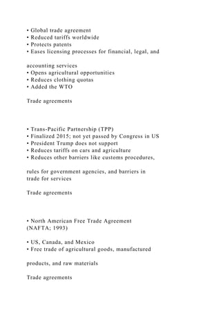 • Global trade agreement
• Reduced tariffs worldwide
• Protects patents
• Eases licensing processes for financial, legal, and
accounting services
• Opens agricultural opportunities
• Reduces clothing quotas
• Added the WTO
Trade agreements
• Trans-Pacific Partnership (TPP)
• Finalized 2015; not yet passed by Congress in US
• President Trump does not support
• Reduces tariffs on cars and agriculture
• Reduces other barriers like customs procedures,
rules for government agencies, and barriers in
trade for services
Trade agreements
• North American Free Trade Agreement
(NAFTA; 1993)
• US, Canada, and Mexico
• Free trade of agricultural goods, manufactured
products, and raw materials
Trade agreements
 