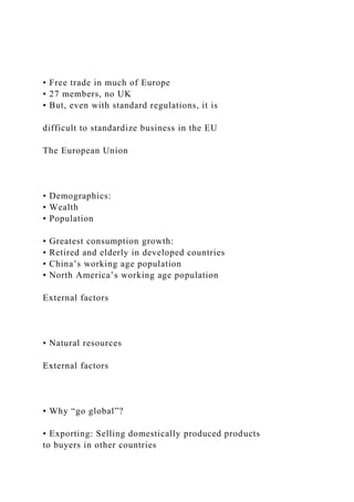 • Free trade in much of Europe
• 27 members, no UK
• But, even with standard regulations, it is
difficult to standardize business in the EU
The European Union
• Demographics:
• Wealth
• Population
• Greatest consumption growth:
• Retired and elderly in developed countries
• China’s working age population
• North America’s working age population
External factors
• Natural resources
External factors
• Why “go global”?
• Exporting: Selling domestically produced products
to buyers in other countries
 