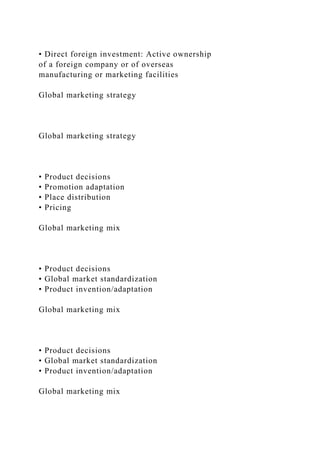 • Direct foreign investment: Active ownership
of a foreign company or of overseas
manufacturing or marketing facilities
Global marketing strategy
Global marketing strategy
• Product decisions
• Promotion adaptation
• Place distribution
• Pricing
Global marketing mix
• Product decisions
• Global market standardization
• Product invention/adaptation
Global marketing mix
• Product decisions
• Global market standardization
• Product invention/adaptation
Global marketing mix
 