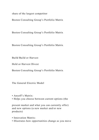 share of the largest competitor
Boston Consulting Group’s Portfolio Matrix
Boston Consulting Group’s Portfolio Matrix
Boston Consulting Group’s Portfolio Matrix
Build Build or Harvest
Hold or Harvest Divest
Boston Consulting Group’s Portfolio Matrix
The General Electric Model
• Ansoff’s Matrix:
• Helps you choose between current options (the
present market and what you can currently offer)
and new options (a new market and/or new
products)
• Innovation Matrix:
• Illustrates how opportunities change as you move
 