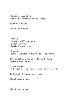 • Promotion adaptation:
• Maintain the same product but change
promotional strategy
Global marketing mix
• Pricing:
• Consider tariffs and taxes
• Distribution costs
• Purchasing power parity
• Dumping:
• Sales of exported product at a lower price than
that charged for a similar product in the home
market of the exporter
• Countertrade:
• All of part of the payment for good or service is in
the form of other goods or services
Global marketing mix
Global marketing mix
 