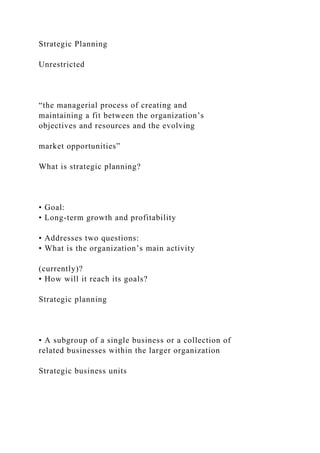 Strategic Planning
Unrestricted
“the managerial process of creating and
maintaining a fit between the organization’s
objectives and resources and the evolving
market opportunities”
What is strategic planning?
• Goal:
• Long-term growth and profitability
• Addresses two questions:
• What is the organization’s main activity
(currently)?
• How will it reach its goals?
Strategic planning
• A subgroup of a single business or a collection of
related businesses within the larger organization
Strategic business units
 