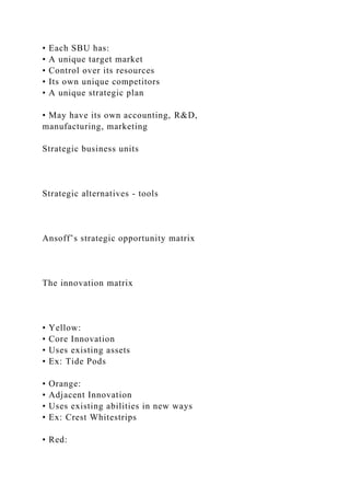 • Each SBU has:
• A unique target market
• Control over its resources
• Its own unique competitors
• A unique strategic plan
• May have its own accounting, R&D,
manufacturing, marketing
Strategic business units
Strategic alternatives - tools
Ansoff’s strategic opportunity matrix
The innovation matrix
• Yellow:
• Core Innovation
• Uses existing assets
• Ex: Tide Pods
• Orange:
• Adjacent Innovation
• Uses existing abilities in new ways
• Ex: Crest Whitestrips
• Red:
 