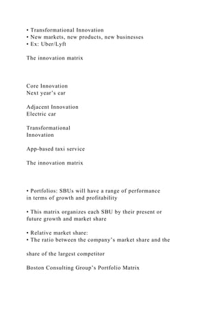 • Transformational Innovation
• New markets, new products, new businesses
• Ex: Uber/Lyft
The innovation matrix
Core Innovation
Next year’s car
Adjacent Innovation
Electric car
Transformational
Innovation
App-based taxi service
The innovation matrix
• Portfolios: SBUs will have a range of performance
in terms of growth and profitability
• This matrix organizes each SBU by their present or
future growth and market share
• Relative market share:
• The ratio between the company’s market share and the
share of the largest competitor
Boston Consulting Group’s Portfolio Matrix
 