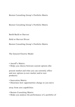 Boston Consulting Group’s Portfolio Matrix
Boston Consulting Group’s Portfolio Matrix
Build Build or Harvest
Hold or Harvest Divest
Boston Consulting Group’s Portfolio Matrix
The General Electric Model
• Ansoff’s Matrix:
• Helps you choose between current options (the
present market and what you can currently offer)
and new options (a new market and/or new
products)
• Innovation Matrix:
• Illustrates how opportunities change as you move
away from core capabilities
• Boston Consulting Matrix:
• Helps you analyze the performance of a portfolio of
 
