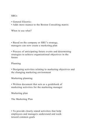 SBUs
• General Electric:
• Adds more nuance to the Boston Consulting matrix
When to use what?
• Based on the company or SBU’s strategy,
managers can now create a marketing plan
• Process of anticipating future events and determining
strategies to achieve organizational objectives in the
future
Planning
• Designing activities relating to marketing objectives and
the changing marketing environment
Marketing planning
• Written document that acts as a guidebook of
marketing activities for the marketing manager
Marketing plan
The Marketing Plan
• To provide clearly stated activities that help
employees and managers understand and work
toward common goals
 