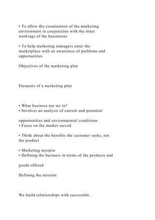 • To allow the examination of the marketing
environment in conjunction with the inner
workings of the businesses
• To help marketing managers enter the
marketplace with an awareness of problems and
opportunities
Objectives of the marketing plan
Elements of a marketing plan
• What business are we in?
• Involves an analysis of current and potential
opportunities and environmental conditions
• Focus on the market served
• Think about the benefits the customer seeks, not
the product
• Marketing myopia:
• Defining the business in terms of the products and
goods offered
Defining the mission
We build relationships with successful,
 