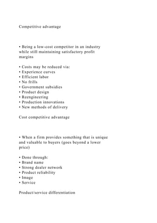 Competitive advantage
• Being a low-cost competitor in an industry
while still maintaining satisfactory profit
margins
• Costs may be reduced via:
• Experience curves
• Efficient labor
• No frills
• Government subsidies
• Product design
• Reengineering
• Production innovations
• New methods of delivery
Cost competitive advantage
• When a firm provides something that is unique
and valuable to buyers (goes beyond a lower
price)
• Done through:
• Brand name
• Strong dealer network
• Product reliability
• Image
• Service
Product/service differentiation
 