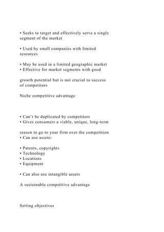 • Seeks to target and effectively serve a single
segment of the market
• Used by small companies with limited
resources
• May be used in a limited geographic market
• Effective for market segments with good
growth potential but is not crucial to success
of competitors
Niche competitive advantage
• Can’t be duplicated by competitors
• Gives consumers a viable, unique, long-term
reason to go to your firm over the competition
• Can use assets:
• Patents, copyrights
• Technology
• Locations
• Equipment
• Can also use intangible assets
A sustainable competitive advantage
Setting objectives
 