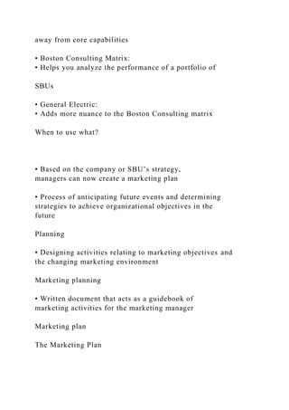 away from core capabilities
• Boston Consulting Matrix:
• Helps you analyze the performance of a portfolio of
SBUs
• General Electric:
• Adds more nuance to the Boston Consulting matrix
When to use what?
• Based on the company or SBU’s strategy,
managers can now create a marketing plan
• Process of anticipating future events and determining
strategies to achieve organizational objectives in the
future
Planning
• Designing activities relating to marketing objectives and
the changing marketing environment
Marketing planning
• Written document that acts as a guidebook of
marketing activities for the marketing manager
Marketing plan
The Marketing Plan
 