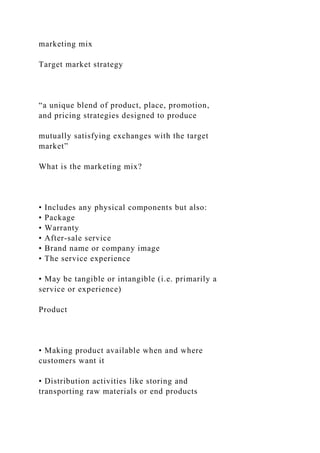 marketing mix
Target market strategy
“a unique blend of product, place, promotion,
and pricing strategies designed to produce
mutually satisfying exchanges with the target
market”
What is the marketing mix?
• Includes any physical components but also:
• Package
• Warranty
• After-sale service
• Brand name or company image
• The service experience
• May be tangible or intangible (i.e. primarily a
service or experience)
Product
• Making product available when and where
customers want it
• Distribution activities like storing and
transporting raw materials or end products
 