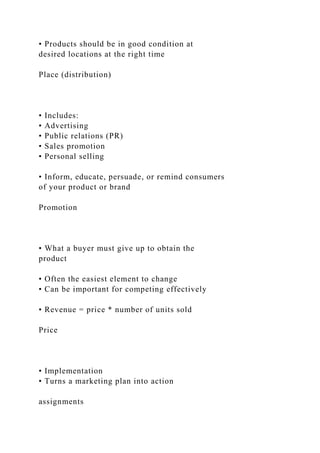 • Products should be in good condition at
desired locations at the right time
Place (distribution)
• Includes:
• Advertising
• Public relations (PR)
• Sales promotion
• Personal selling
• Inform, educate, persuade, or remind consumers
of your product or brand
Promotion
• What a buyer must give up to obtain the
product
• Often the easiest element to change
• Can be important for competing effectively
• Revenue = price * number of units sold
Price
• Implementation
• Turns a marketing plan into action
assignments
 