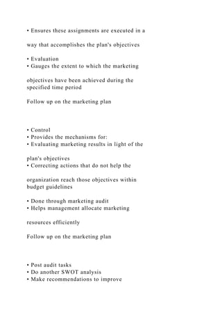 • Ensures these assignments are executed in a
way that accomplishes the plan's objectives
• Evaluation
• Gauges the extent to which the marketing
objectives have been achieved during the
specified time period
Follow up on the marketing plan
• Control
• Provides the mechanisms for:
• Evaluating marketing results in light of the
plan's objectives
• Correcting actions that do not help the
organization reach those objectives within
budget guidelines
• Done through marketing audit
• Helps management allocate marketing
resources efficiently
Follow up on the marketing plan
• Post audit tasks
• Do another SWOT analysis
• Make recommendations to improve
 
