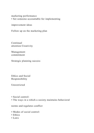 marketing performance
• Set someone accountable for implementing
improvement ideas
Follow up on the marketing plan
Continual
attention Creativity
Management
commitment
Strategic planning success
Ethics and Social
Responsibility
Unrestricted
• Social control:
• The ways in a which a society maintains behavioral
norms and regulates conflict
• Modes of social control:
• Ethics
• Laws
 