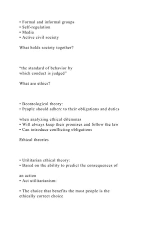 • Formal and informal groups
• Self-regulation
• Media
• Active civil society
What holds society together?
“the standard of behavior by
which conduct is judged”
What are ethics?
• Deontological theory:
• People should adhere to their obligations and duties
when analyzing ethical dilemmas
• Will always keep their promises and follow the law
• Can introduce conflicting obligations
Ethical theories
• Utilitarian ethical theory:
• Based on the ability to predict the consequences of
an action
• Act utilitarianism:
• The choice that benefits the most people is the
ethically correct choice
 