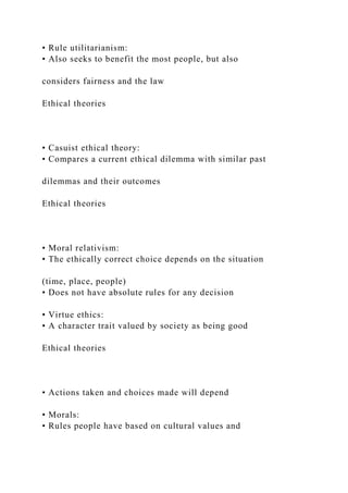 • Rule utilitarianism:
• Also seeks to benefit the most people, but also
considers fairness and the law
Ethical theories
• Casuist ethical theory:
• Compares a current ethical dilemma with similar past
dilemmas and their outcomes
Ethical theories
• Moral relativism:
• The ethically correct choice depends on the situation
(time, place, people)
• Does not have absolute rules for any decision
• Virtue ethics:
• A character trait valued by society as being good
Ethical theories
• Actions taken and choices made will depend
• Morals:
• Rules people have based on cultural values and
 