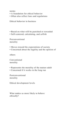 norms
• A foundation for ethical behavior
• Often also reflect laws and regulations
Ethical behavior in business
• Based on what will be punished or rewarded
• Self-centered, calculating, and selfish
Preconventional
morality
• Moves toward the expectations of society
• Concerned about the legality and the opinion of
others
Conventional
morality
• Represents the morality of the mature adult
• Concerned if it works in the long run
Postconventional
morality
Ethical development levels
What makes us more likely to behave
ethically?
 