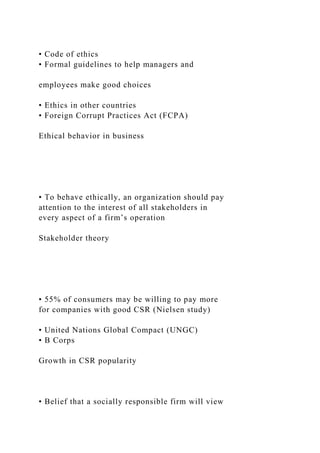 • Code of ethics
• Formal guidelines to help managers and
employees make good choices
• Ethics in other countries
• Foreign Corrupt Practices Act (FCPA)
Ethical behavior in business
• To behave ethically, an organization should pay
attention to the interest of all stakeholders in
every aspect of a firm’s operation
Stakeholder theory
• 55% of consumers may be willing to pay more
for companies with good CSR (Nielsen study)
• United Nations Global Compact (UNGC)
• B Corps
Growth in CSR popularity
• Belief that a socially responsible firm will view
 